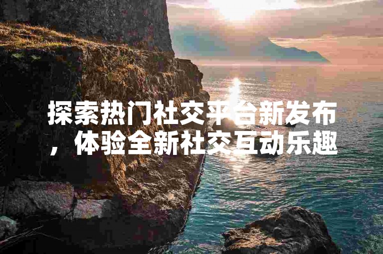 探索热门社交平台新发布，体验全新社交互动乐趣。
