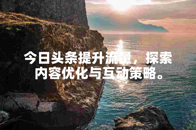 今日头条提升流量，探索内容优化与互动策略。
