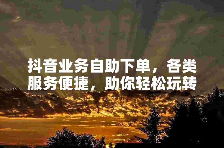 抖音业务自助下单，各类服务便捷，助你轻松玩转短视频平台。