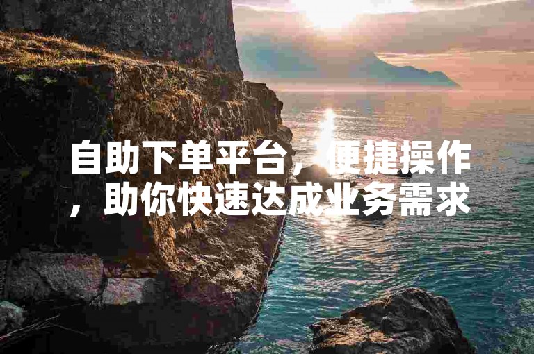 自助下单平台，便捷操作，助你快速达成业务需求。