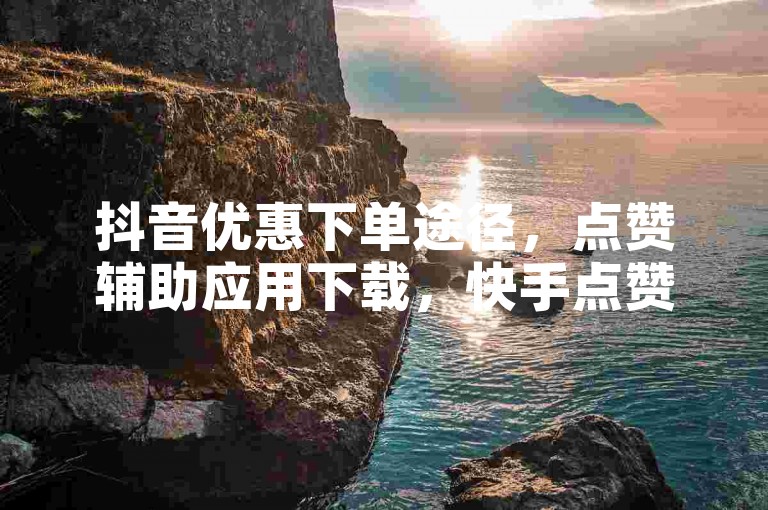 抖音优惠下单途径，点赞辅助应用下载，快手点赞快速增量。