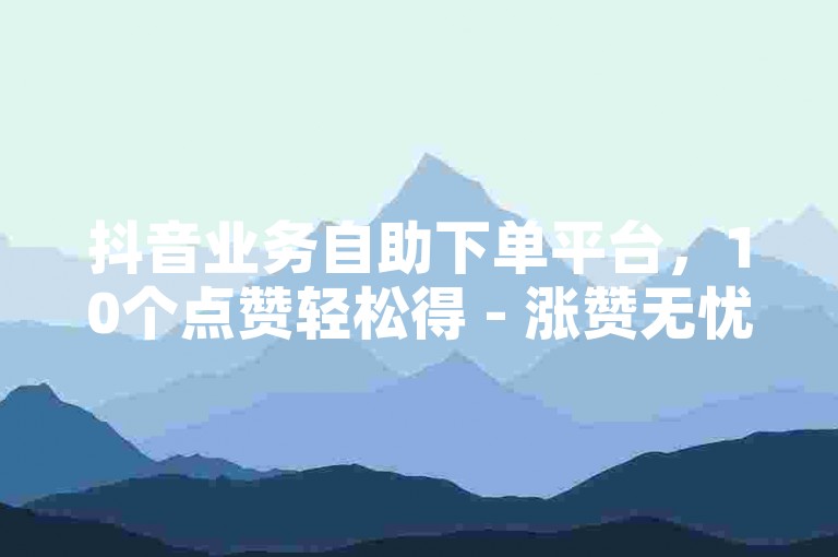 抖音业务自助下单平台，10个点赞轻松得 - 涨赞无忧网