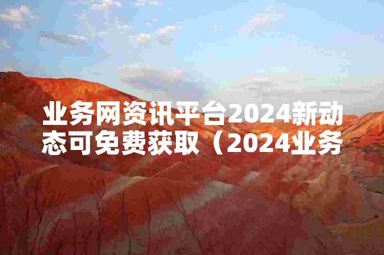 业务网资讯平台2024新动态可免费获取（2024业务网资讯平台新动态免费领）