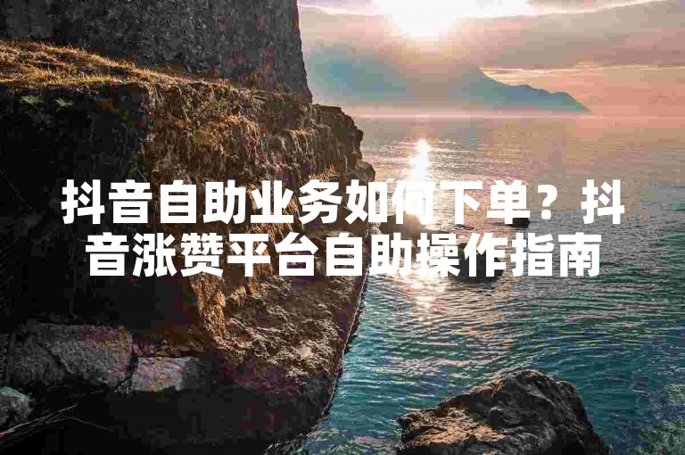 抖音自助业务如何下单？抖音涨赞平台自助操作指南
