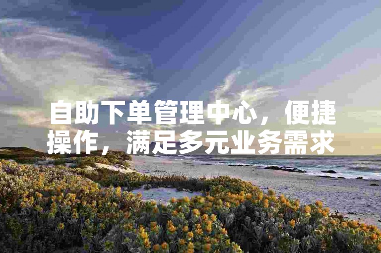 自助下单管理中心，便捷操作，满足多元业务需求。