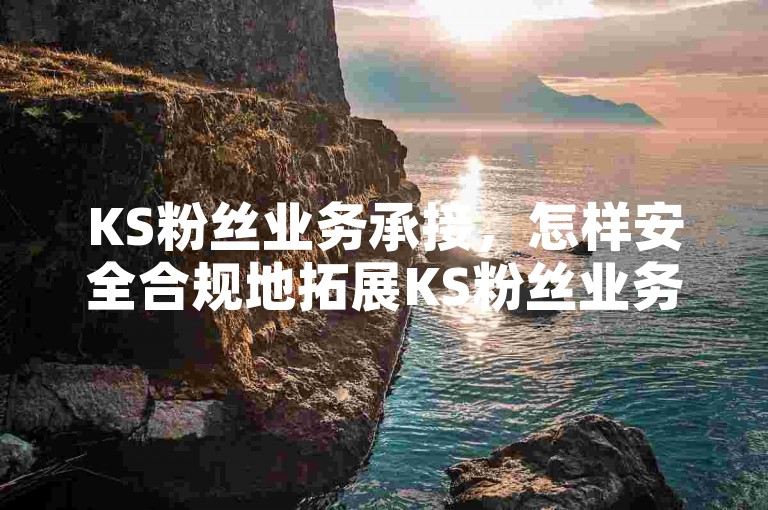 KS粉丝业务承接，怎样安全合规地拓展KS粉丝业务合作渠道？
