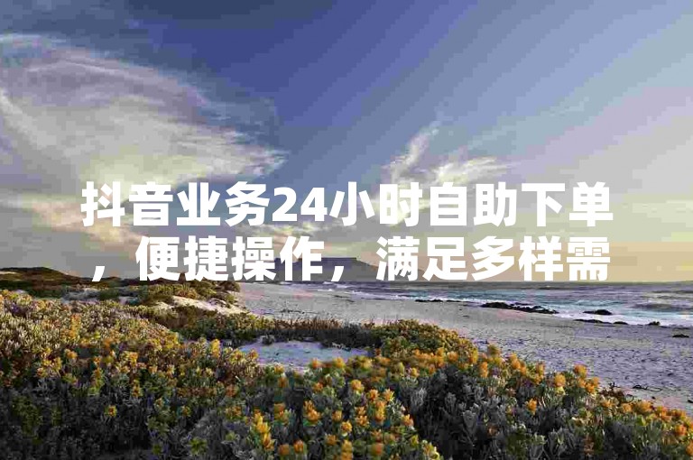 抖音业务24小时自助下单，便捷操作，满足多样需求。