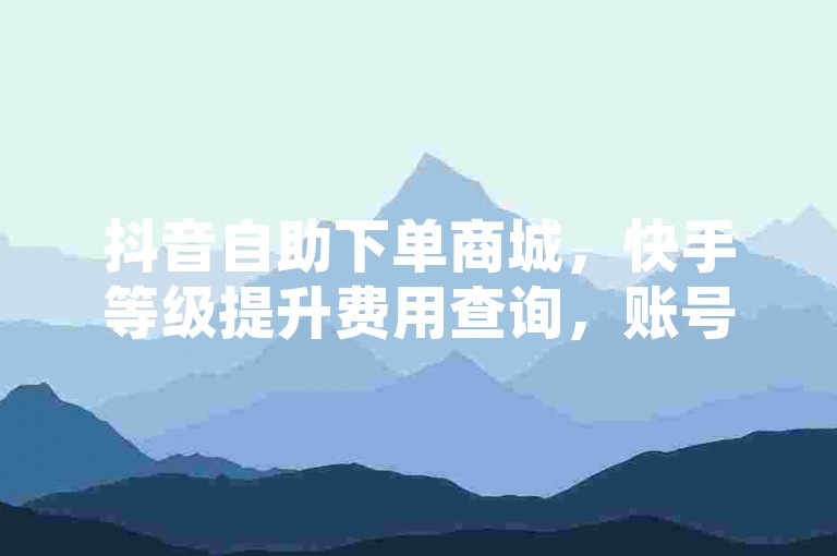 抖音自助下单商城，快手等级提升费用查询，账号交易安全平台。