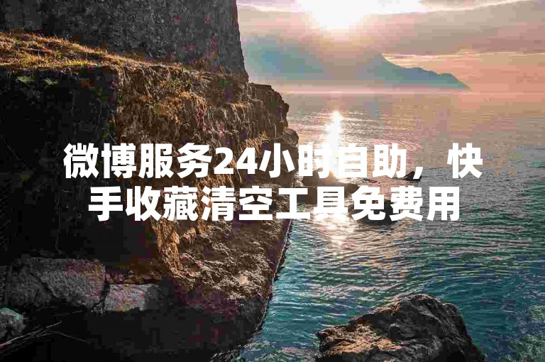 微博服务24小时自助，快手收藏清空工具免费用