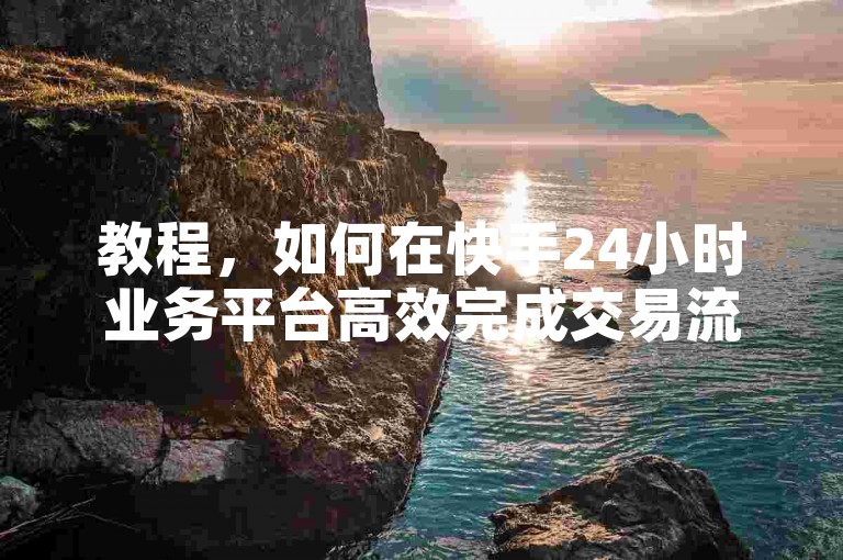教程，如何在快手24小时业务平台高效完成交易流程