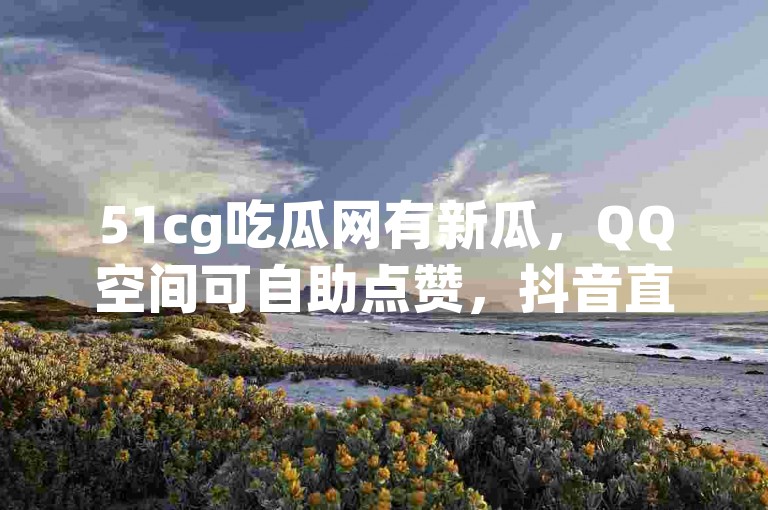 51cg吃瓜网有新瓜，QQ空间可自助点赞，抖音直播能录屏。