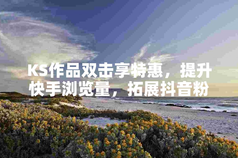 KS作品双击享特惠，提升快手浏览量，拓展抖音粉丝新渠道。
