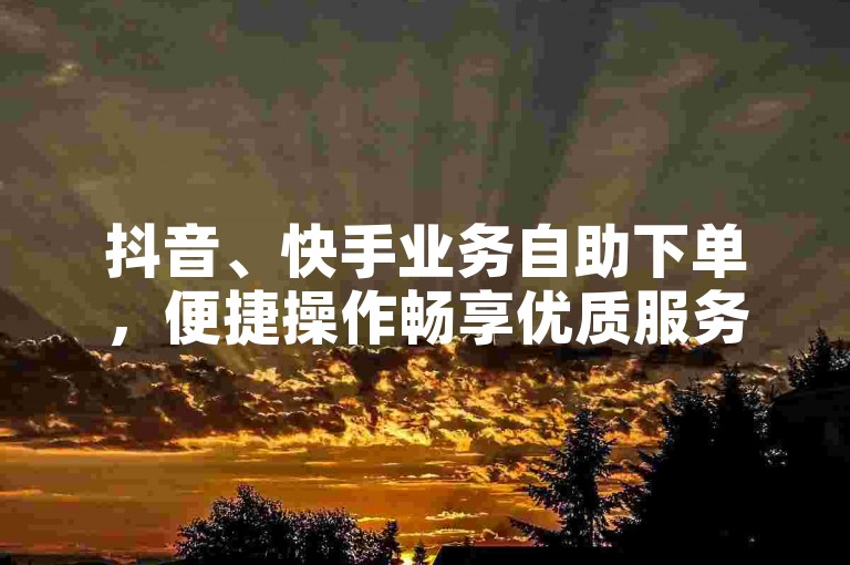 抖音、快手业务自助下单，便捷操作畅享优质服务。