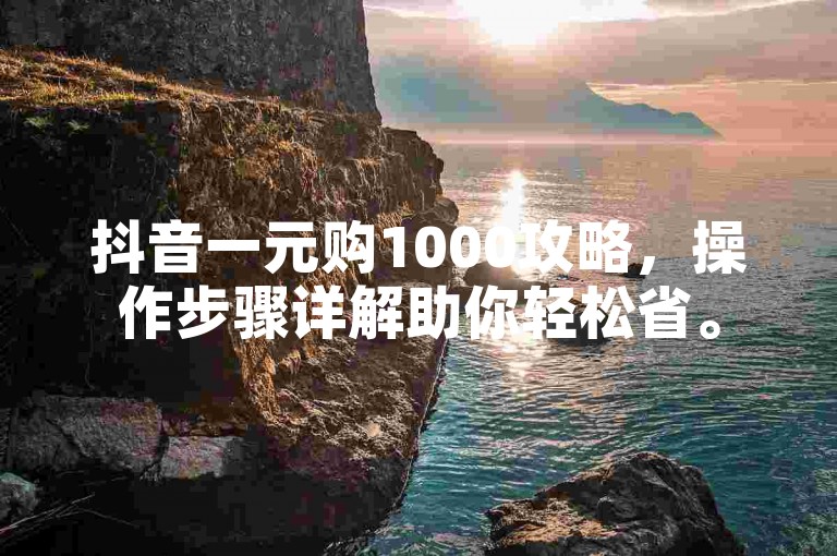 抖音一元购1000攻略，操作步骤详解助你轻松省。