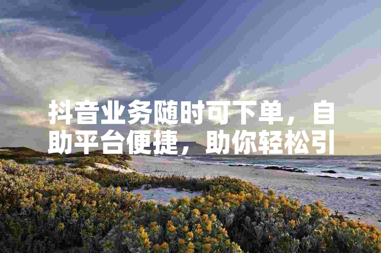 抖音业务随时可下单，自助平台便捷，助你轻松引流推广。
