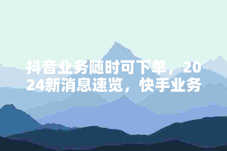 抖音业务随时可下单，2024新消息速览，快手业务相关平台别错过。