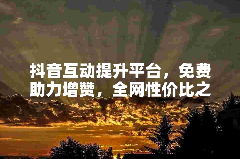 抖音互动提升平台，免费助力增赞，全网性价比之选。