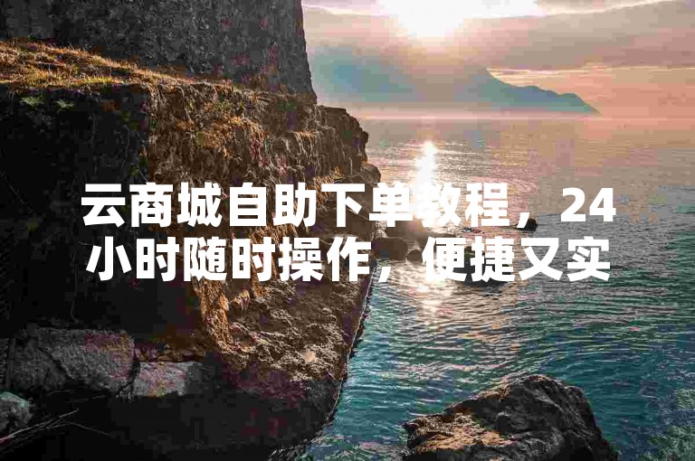 云商城自助下单教程，24小时随时操作，便捷又实惠。