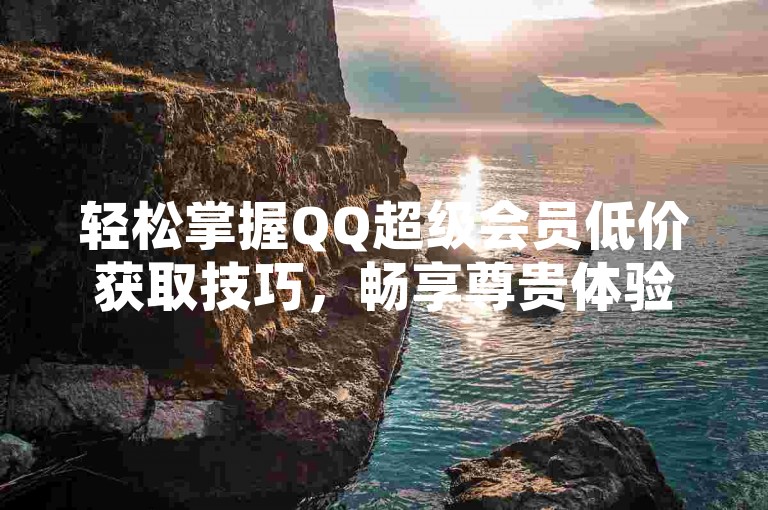 轻松掌握QQ超级会员低价获取技巧，畅享尊贵体验。