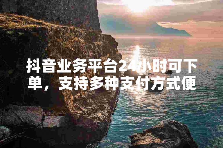 抖音业务平台24小时可下单，支持多种支付方式便捷操作。