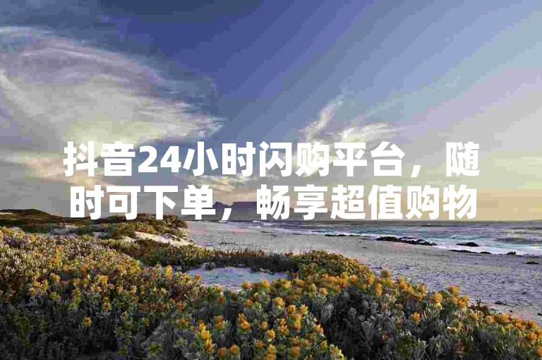 抖音24小时闪购平台，随时可下单，畅享超值购物体验。