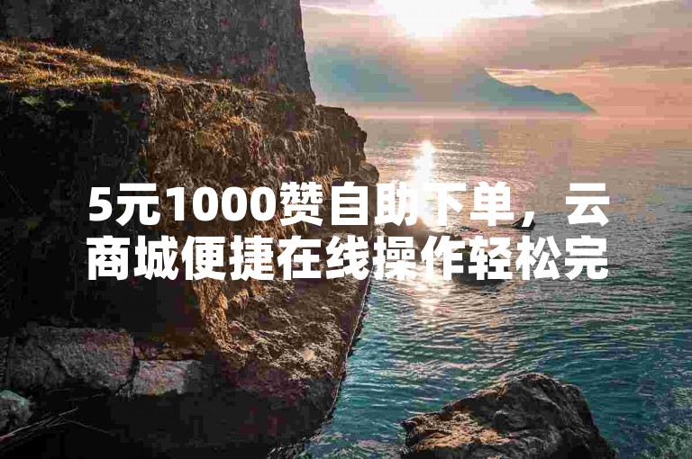 5元1000赞自助下单，云商城便捷在线操作轻松完成。