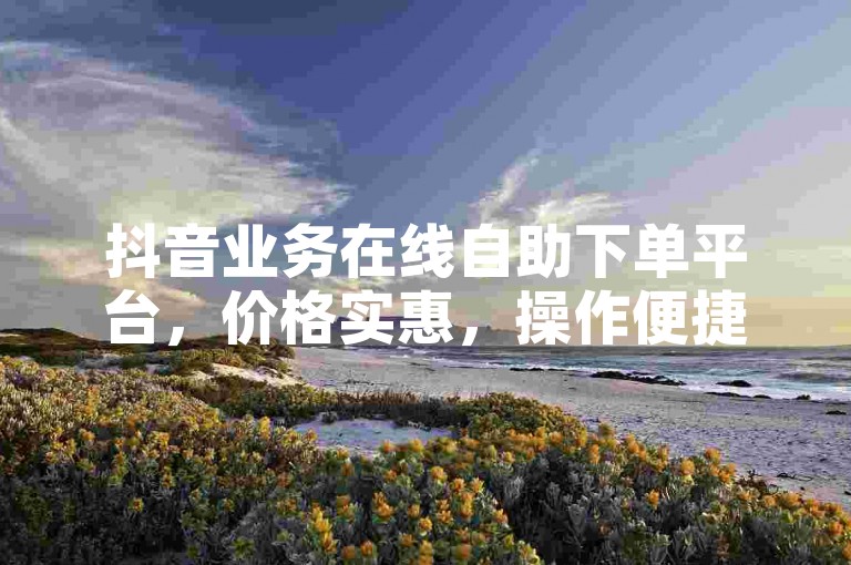 抖音业务在线自助下单平台，价格实惠，操作便捷！