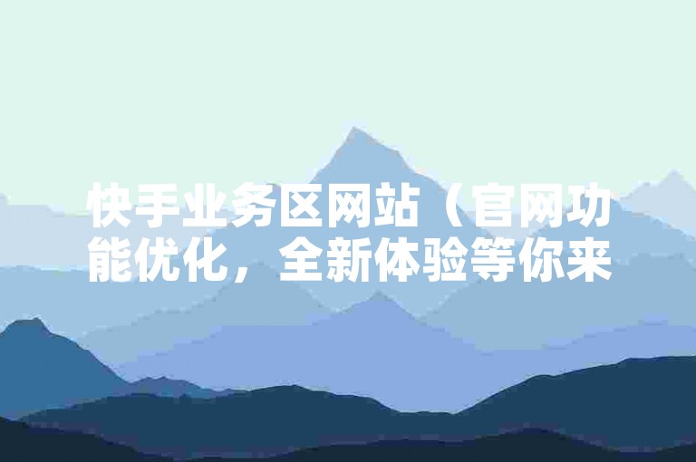 快手业务区网站（官网功能优化，全新体验等你来探索）