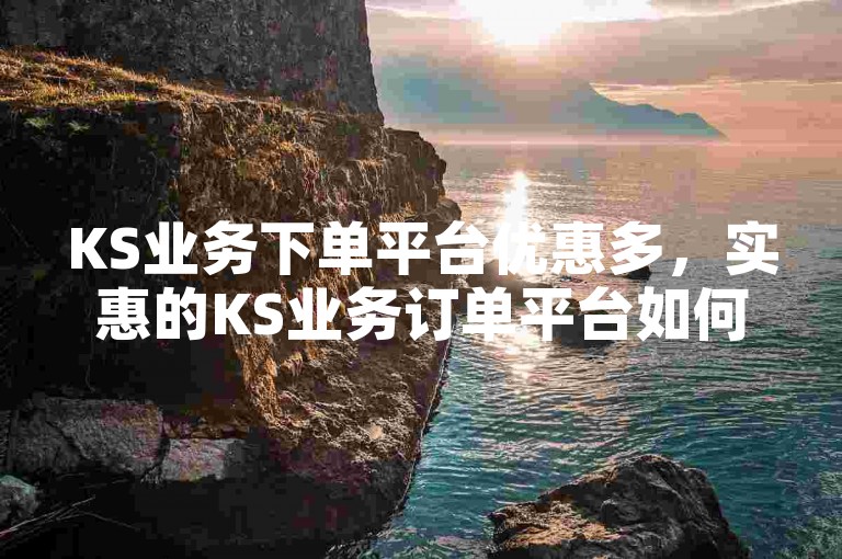 KS业务下单平台优惠多，实惠的KS业务订单平台如何选择？