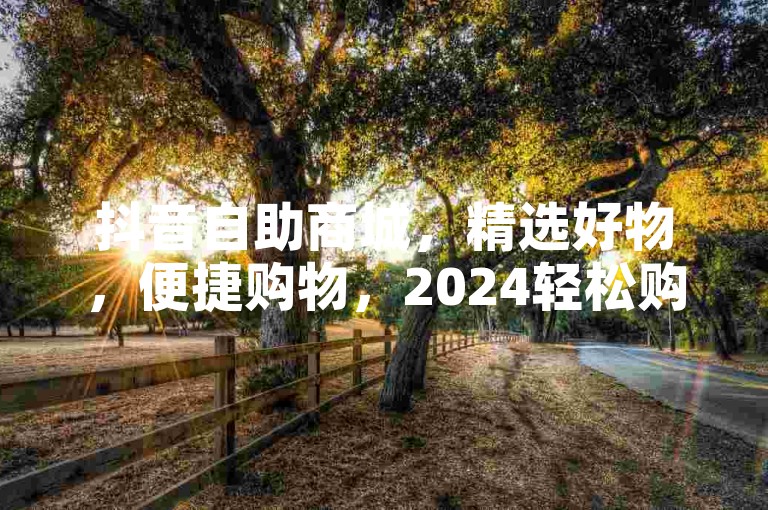 抖音自助商城，精选好物，便捷购物，2024轻松购！