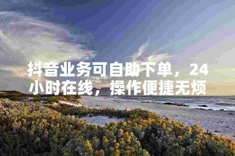 抖音业务可自助下单，24小时在线，操作便捷无烦恼。