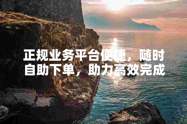 正规业务平台便捷，随时自助下单，助力高效完成需求。