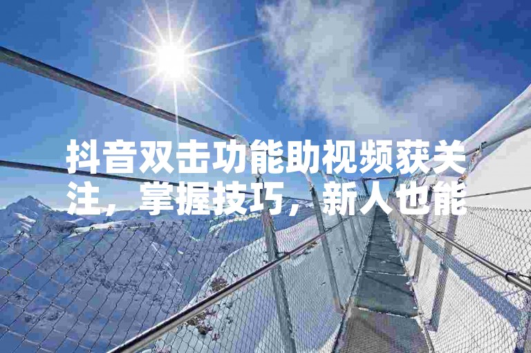 抖音双击功能助视频获关注，掌握技巧，新人也能轻松出圈！