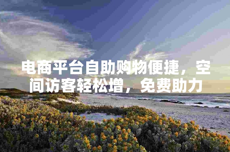 电商平台自助购物便捷，空间访客轻松增，免费助力平台多，点赞速达超给力！