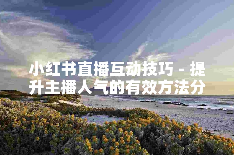 小红书直播互动技巧 - 提升主播人气的有效方法分享
