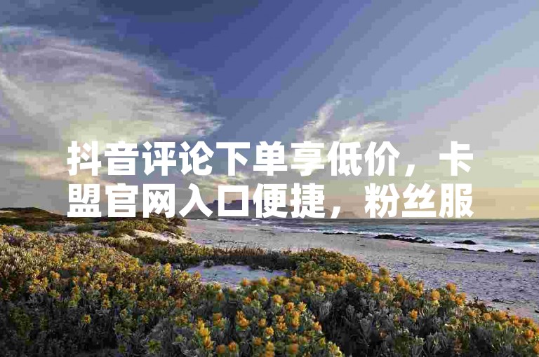 抖音评论下单享低价，卡盟官网入口便捷，粉丝服务优。