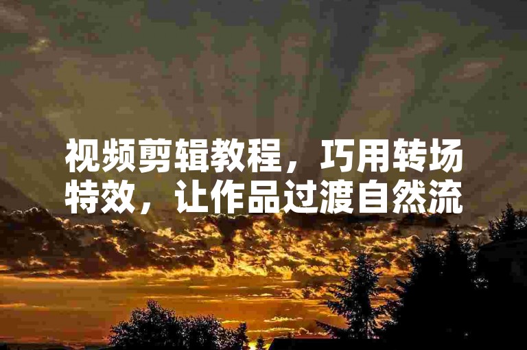 视频剪辑教程，巧用转场特效，让作品过渡自然流畅。
