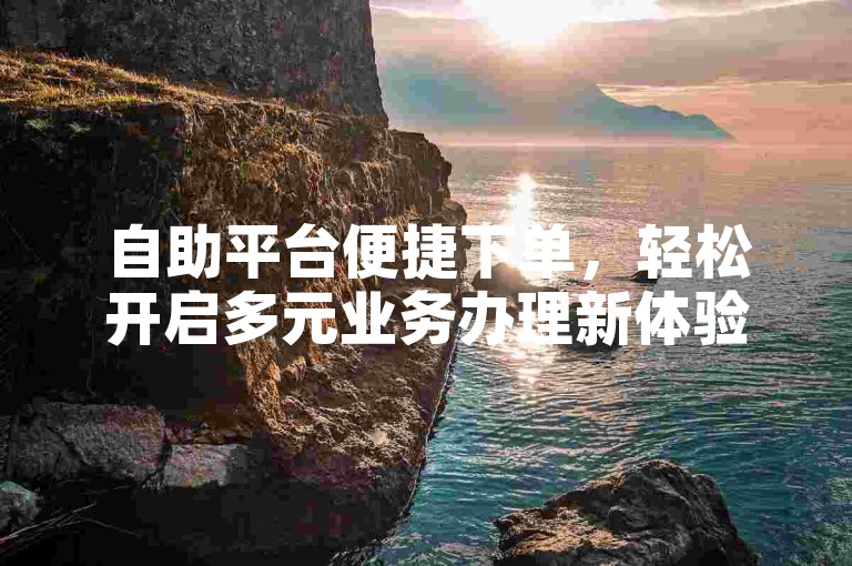 自助平台便捷下单，轻松开启多元业务办理新体验