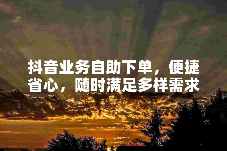 抖音业务自助下单，便捷省心，随时满足多样需求。
