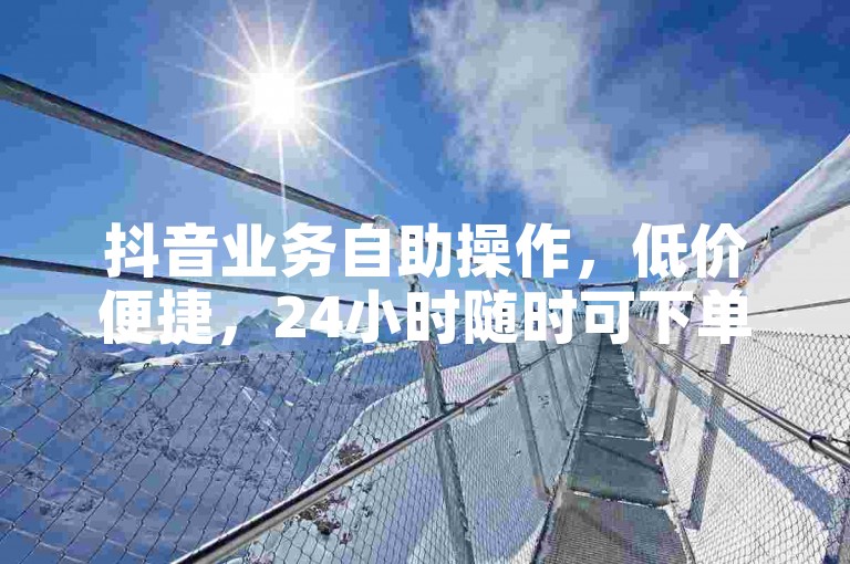 抖音业务自助操作，低价便捷，24小时随时可下单体验。