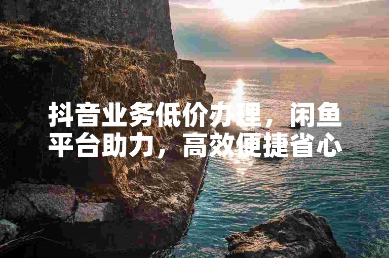 抖音业务低价办理，闲鱼平台助力，高效便捷省心。