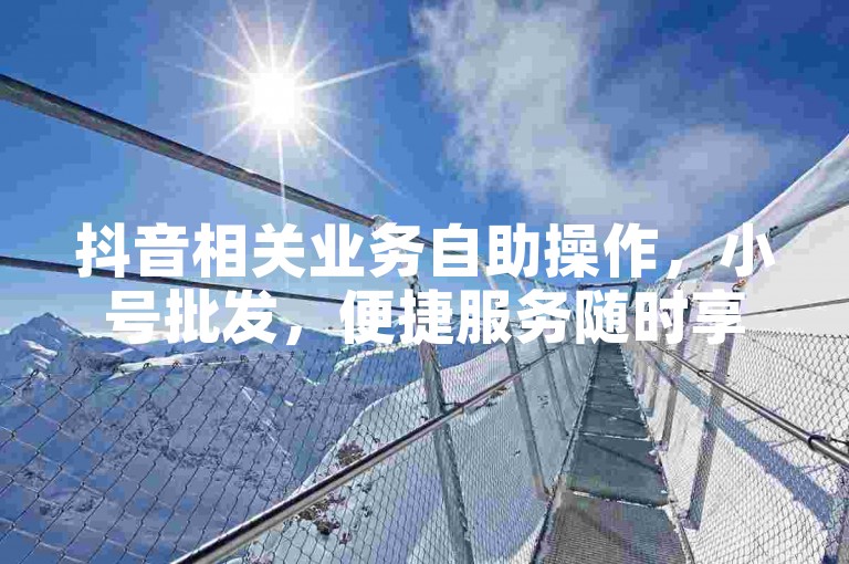 抖音相关业务自助操作，小号批发，便捷服务随时享。