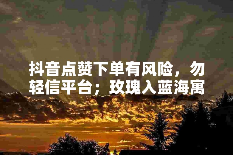 抖音点赞下单有风险，勿轻信平台；玫瑰入蓝海寓意浪漫且神秘。