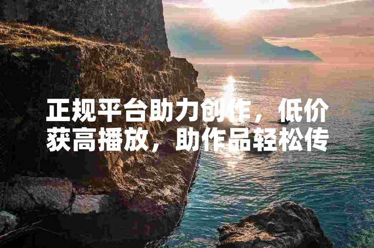 正规平台助力创作，低价获高播放，助作品轻松传播。