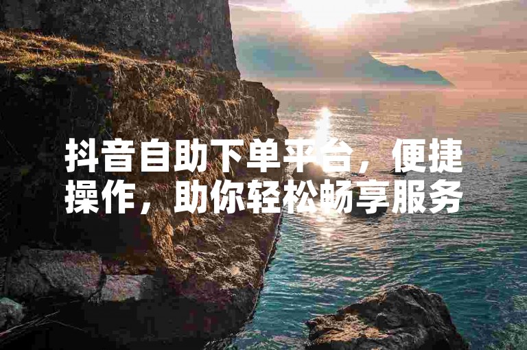 抖音自助下单平台，便捷操作，助你轻松畅享服务。