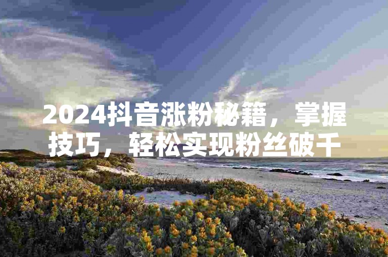 2024抖音涨粉秘籍，掌握技巧，轻松实现粉丝破千！