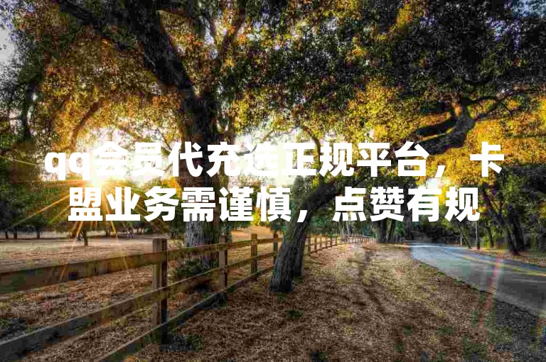 qq会员代充选正规平台，卡盟业务需谨慎，点赞有规则限制。