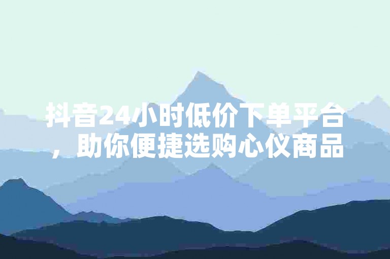 抖音24小时低价下单平台，助你便捷选购心仪商品。