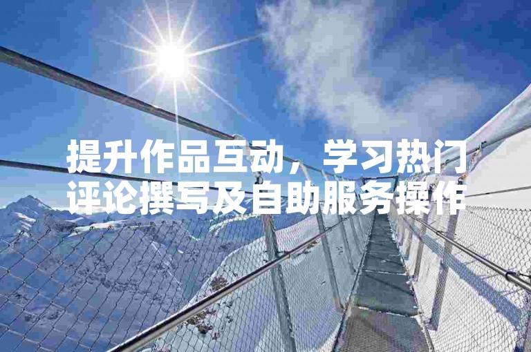 提升作品互动，学习热门评论撰写及自助服务操作技巧。