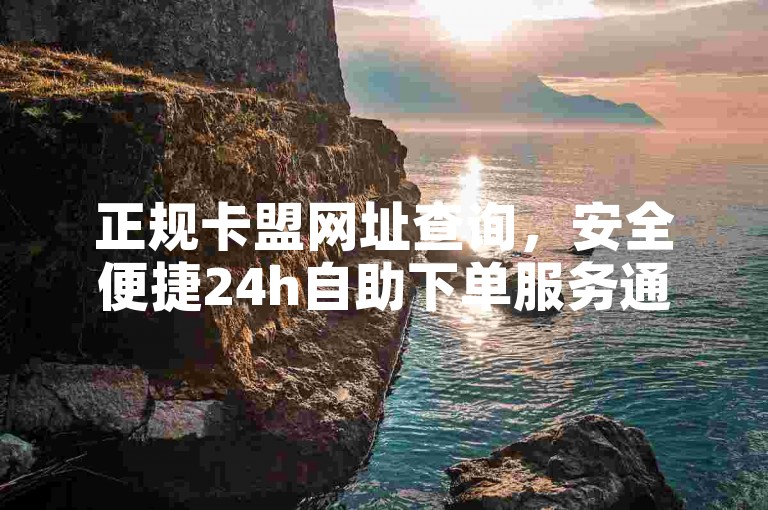 正规卡盟网址查询，安全便捷24h自助下单服务通道
